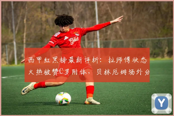 西甲红黑榜最新评析：拉师傅状态火热被赞C罗附体，贝林厄姆场外分心影响表现？