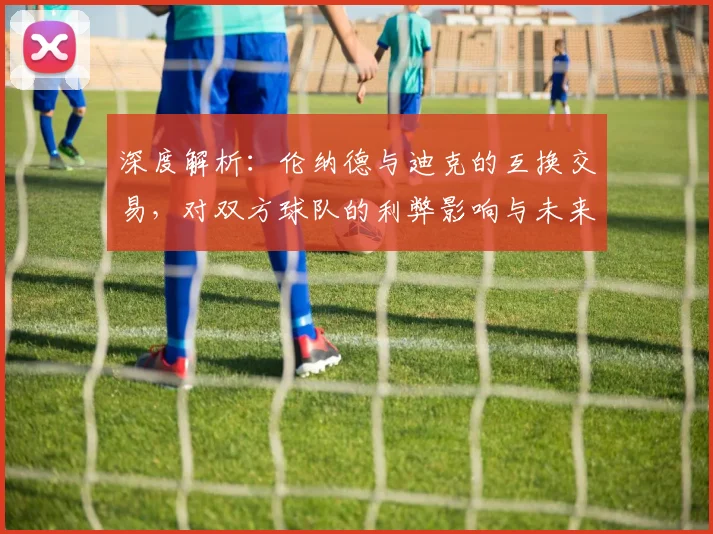 深度解析：伦纳德与迪克的互换交易，对双方球队的利弊影响与未来展望