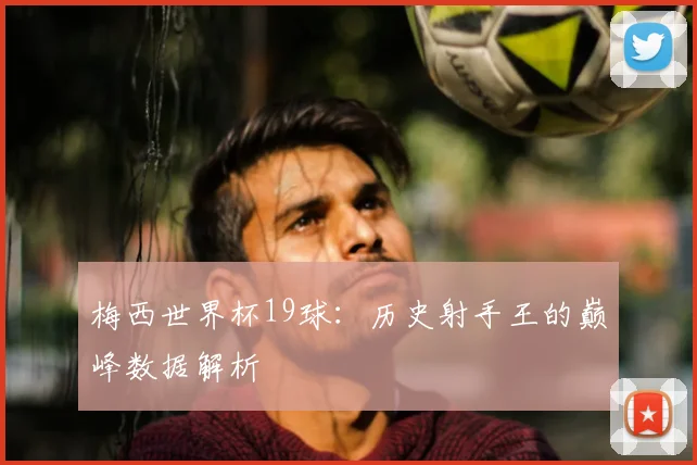 梅西世界杯19球:历史射手王的巅峰数据解析
