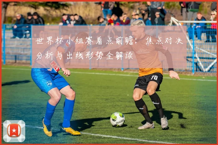 世界杯小组赛看点前瞻:焦点对决分析与出线形势全解读