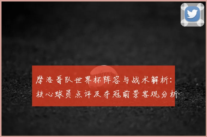 摩洛哥队世界杯阵容与战术解析：核心球员点评及夺冠前景客观分析