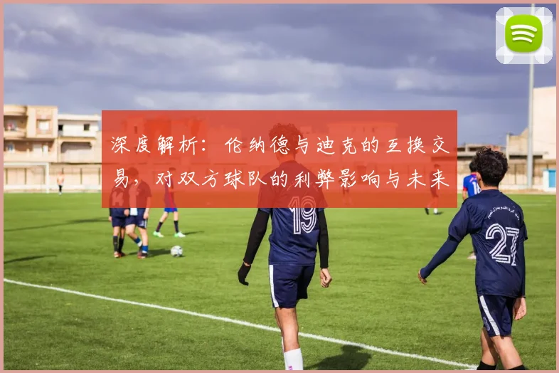 深度解析：伦纳德与迪克的互换交易，对双方球队的利弊影响与未来展望