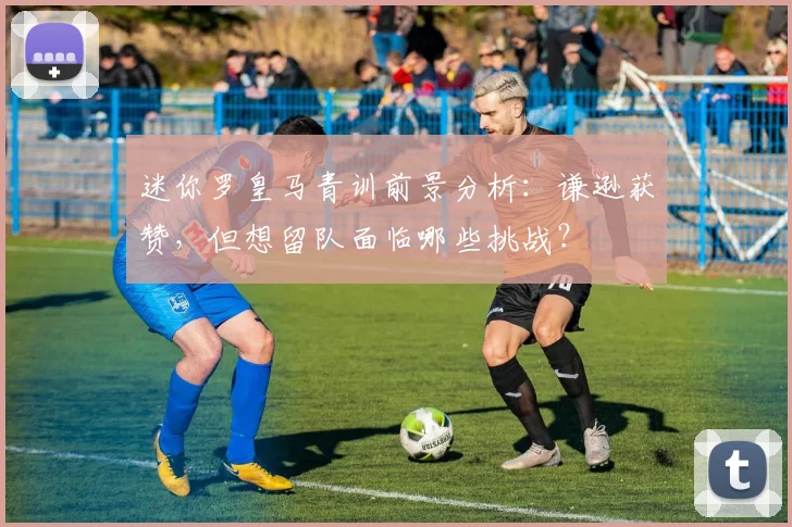 迷你罗皇马青训前景分析：谦逊获赞，但想留队面临哪些挑战？